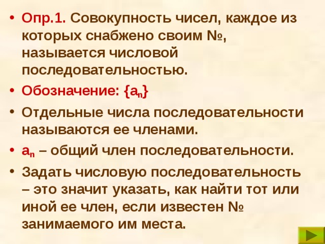 Опр.1.  Совокупность чисел, каждое из которых снабжено своим №, называется числовой последовательностью.  Обозначение: { a n } Отдельные числа последовательности называются ее членами. a n  – общий член последовательности. Задать числовую последовательность – это значит указать, как найти тот или иной ее член, если известен № занимаемого им места. 