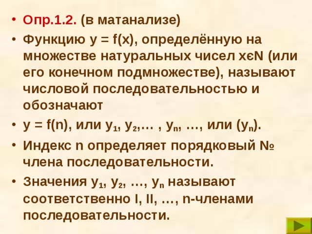 Опр. 1. 2. (в матанализе) Функцию y = f(x), определённую на множестве натуральных чисел хєN (или его конечном подмножестве), называют числовой последовательностью и обозначают y = f(n), или у 1 , у 2 ,… , у n , …, или (у n ). Индекс n определяет порядковый № члена последовательности. Значения у 1 , у 2 , …, у n называют соответственно I , II , …, n-членами последовательности. 