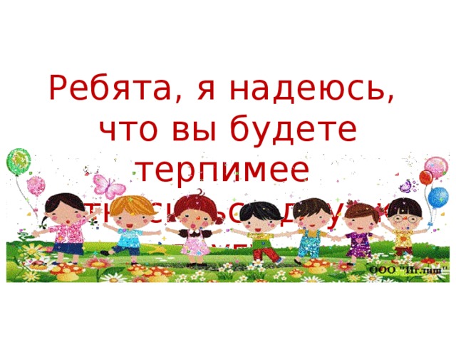 Ребята, я надеюсь,  что вы будете терпимее  относиться друг к другу.    Будьте толерантны!  