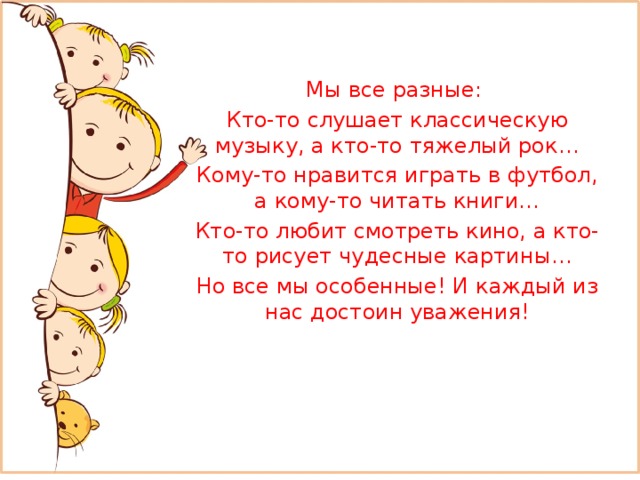 Мы все разные: Кто-то слушает классическую музыку, а кто-то тяжелый рок… Кому-то нравится играть в футбол, а кому-то читать книги… Кто-то любит смотреть кино, а кто-то рисует чудесные картины… Но все мы особенные! И каждый из нас достоин уважения! 