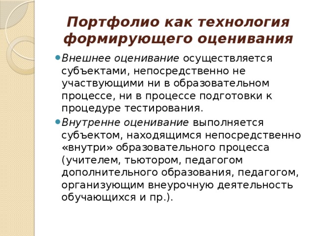 Портфолио как технология формирующего оценивания   Внешнее оценивание осуществляется субъектами, непосредственно не участвующими ни в образовательном процессе, ни в процессе подготовки к процедуре тестирования. Внутренне оценивание выполняется субъектом, находящимся непосредственно «внутри» образовательного процесса (учителем, тьютором, педагогом дополнительного образования, педагогом, организующим внеурочную деятельность обучающихся и пр.). 