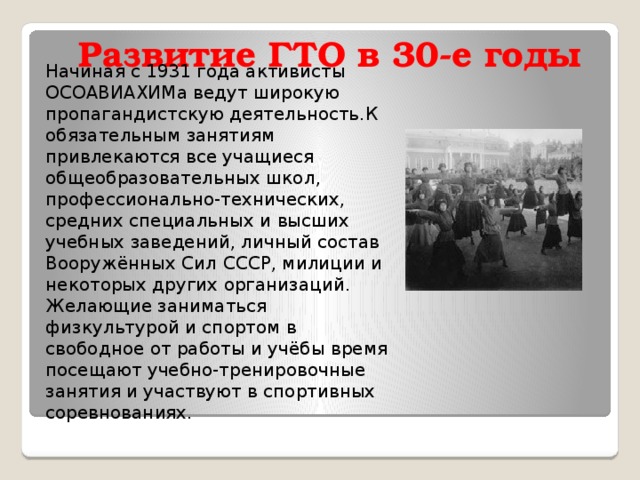 Развитие ГТО в 30-е годы   Начиная с 1931 года активисты ОСОАВИАХИМа ведут широкую пропагандистскую деятельность.К обязательным занятиям привлекаются все учащиеся общеобразовательных школ, профессионально-технических, средних специальных и высших учебных заведений, личный состав Вооружённых Сил СССР, милиции и некоторых других организаций. Желающие заниматься физкультурой и спортом в свободное от работы и учёбы время посещают учебно-тренировочные занятия и участвуют в спортивных соревнованиях. 