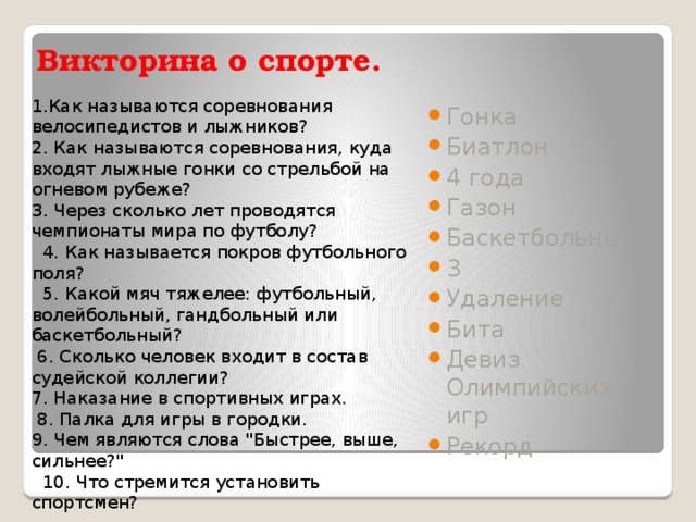 Викторина о спорте.   1.Как называются соревнования велосипедистов и лыжников? 2. Как называются соревнования, куда входят лыжные гонки со стрельбой на огневом рубеже?  3. Через сколько лет проводятся чемпионаты мира по футболу?   4. Как называется покров футбольного поля?   5. Какой мяч тяжелее: футбольный, волейбольный, гандбольный или баскетбольный?  6. Сколько человек входит в состав судейской коллегии?  7. Наказание в спортивных играх.  8. Палка для игры в городки.  9. Чем являются слова 