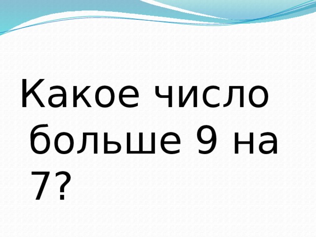 Какое число больше 9 на 7? 