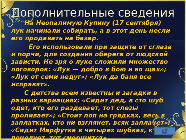 Дополнительные сведения  На Неопалимую Купину (17 сентября) лук начинали собирать, а в этот день несли его продавать на базар.  Его использовали при защите от сглаза и порчи, для создания оберега от людской зависти. Не зря о луке сложили множество поговорок: «Лук — добро в бою и во щах»; «Лук от семи недуг»; «Лук да баня все исправят».  С детства всем известны и загадки в разных вариациях: «Сидит дед, в сто шуб одет, кто его раздевает, тот слезы проливает»; «Стоит поп на грядках, весь в заплатках, кто ни взглянет, всяк заплачет»; «Сидит Марфутка в четырех шубках, кто поцелует, тот сморщится». 