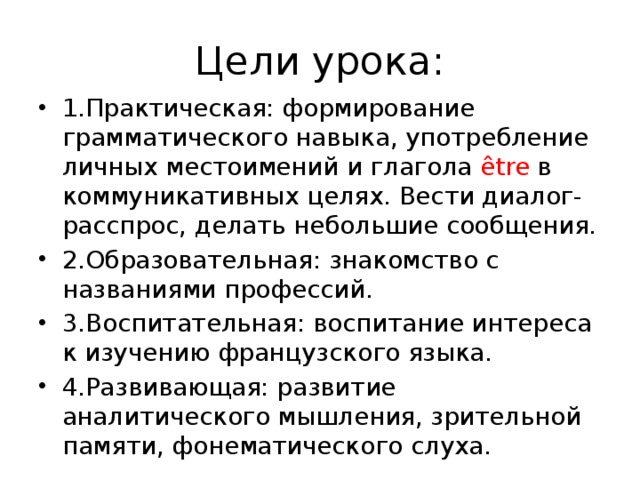 Цели урока: 1.Практическая: формирование грамматического навыка, употребление личных местоимений и глагола être в коммуникативных целях. Вести диалог-расспрос, делать небольшие сообщения. 2.Образовательная: знакомство с названиями профессий. 3.Воспитательная: воспитание интереса к изучению французского языка. 4.Развивающая: развитие аналитического мышления, зрительной памяти, фонематического слуха. 