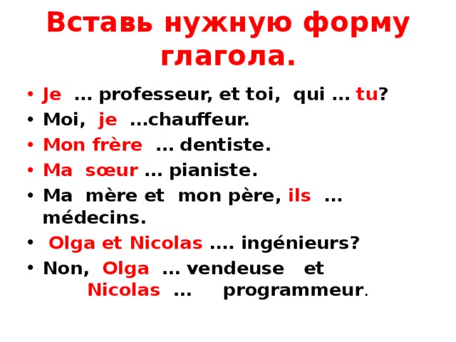 Вставь нужную форму глагола. Je … professeur, et toi, qui … tu ? Moi, je …chauffeur. Mon frère … dentiste. Ma sœur … pianiste. Ma mère et mon père, ils … médecins.  Olga et Nicolas …. ingénieurs? Non, Olga … vendeuse et Nicolas … programmeur . 