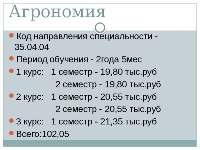 Агрономия Код направления специальности - 35.04.04 Период обучения - 2года 5мес 1 курс: 1 семестр - 19,80 тыс.руб  2 семестр - 19,80 тыс.руб 2 курс: 1 семестр - 20,55 тыс.руб  2 семестр - 20,55 тыс.руб 3 курс: 1 семестр - 21,35 тыс.руб Всего:102,05 