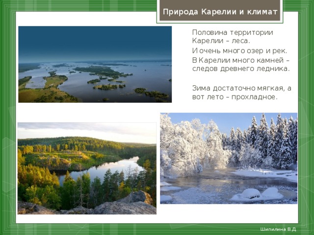 Природа Карелии и климат Половина территории Карелии – леса. И очень много озер и рек. В Карелии много камней – следов древнего ледника. Зима достаточно мягкая, а вот лето – прохладное. Шипилина В.Д.  