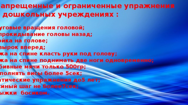 Запрещенные и ограниченные упражнения в дошкольных учреждениях : Круговые вращения головой; Запрокидывание головы назад; Стойка на голове; Кувырок вперед; Лежа на спине класть руки под голову; Лежа на спине поднимать две ноги одновременно; Набивные мячи только 500гр; Выполнять висы более 5сек; Статические упражнения до5 лет; Гусиный шаг не более7сек; Прыжки босиком. 