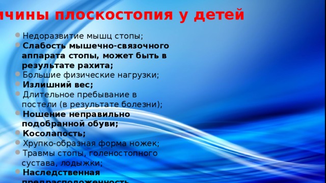 Причины плоскостопия у детей Недоразвитие мышц стопы; Слабость мышечно-связочного аппарата стопы, может быть в результате рахита; Большие физические нагрузки; Излишний вес; Длительное пребывание в постели (в результате болезни); Ношение неправильно подобранной обуви; Косолапость; Хрупко-образная форма ножек; Травмы стопы, голеностопного сустава, лодыжки; Наследственная предрасположенность. 