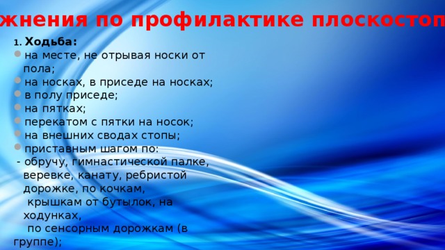 Упражнения по профилактике плоскостопия 1. Ходьба: на месте, не отрывая носки от пола; на носках, в приседе на носках; в полу приседе; на пятках; перекатом с пятки на носок; на внешних сводах стопы; приставным шагом по:  - обручу, гимнастической палке, веревке, канату, ребристой дорожке, по кочкам,  крышкам от бутылок, на ходунках,  по сенсорным дорожкам (в группе); 