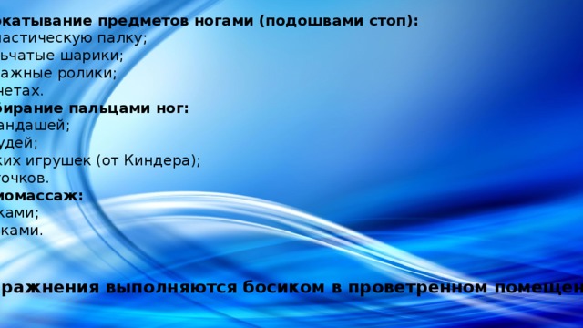 2 . Прокатывание предметов ногами (подошвами стоп): гимнастическую палку; игольчатые шарики; массажные ролики; на счетах. 3. Собирание пальцами ног:  карандашей; желудей; мелких игрушек (от Киндера); платочков. 4. Самомассаж: ежиками; шишками.  Все упражнения выполняются босиком в проветренном помещении. 