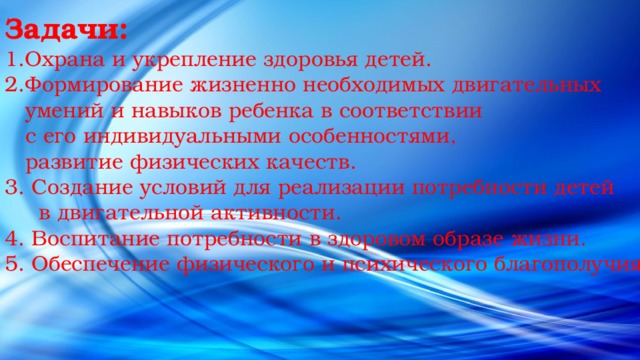 Задачи: Охрана и укрепление здоровья детей. Формирование жизненно необходимых двигательных  умений и навыков ребенка в соответствии  с его индивидуальными особенностями,  развитие физических качеств. 3. Создание условий для реализации потребности детей  в двигательной активности. 4. Воспитание потребности в здоровом образе жизни. 5. Обеспечение физического и психического благополучия. 