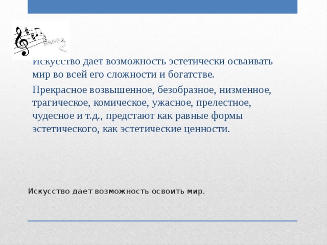 Искусство дает возможность эстетически осваивать мир во всей его сложности и богатстве. Прекрасное возвышенное, безобразное, низменное, трагическое, комическое, ужасное, прелестное, чудесное и т.д., предстают как равные формы эстетического, как эстетические ценности. Искусство дает возможность освоить мир. 