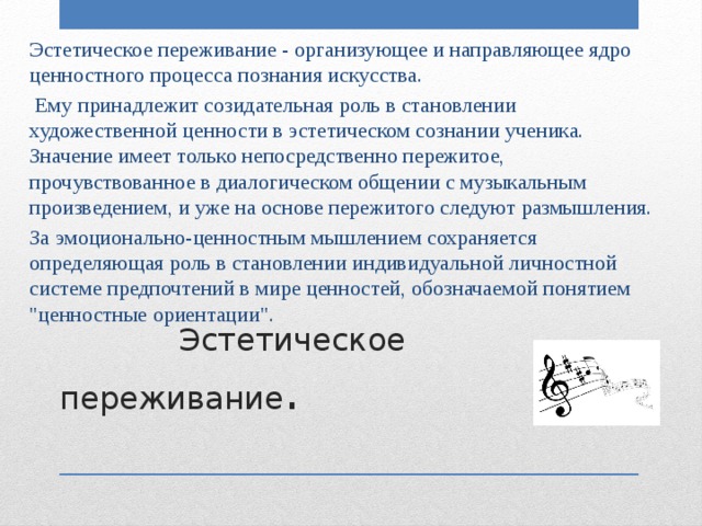Эстетическое переживание - организующее и направляющее ядро ценностного процесса познания искусства.  Ему принадлежит созидательная роль в становлении художественной ценности в эстетическом сознании ученика. Значение имеет только непосредственно пережитое, прочувствованное в диалогическом общении с музыкальным произведением, и уже на основе пережитого следуют размышления. За эмоционально-ценностным мышлением сохраняется определяющая роль в становлении индивидуальной личностной системе предпочтений в мире ценностей, обозначаемой понятием 