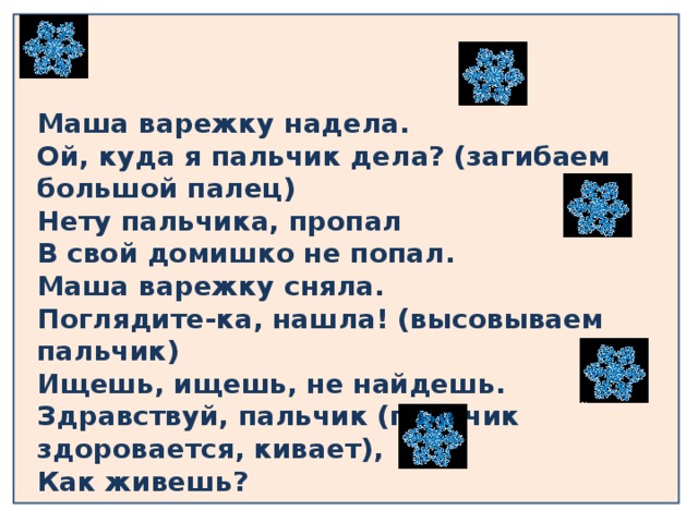 Маша варежку надела.  Ой, куда я пальчик дела? (загибаем большой палец)  Нету пальчика, пропал  В свой домишко не попал.  Маша варежку сняла.  Поглядите-ка, нашла! (высовываем пальчик)  Ищешь, ищешь, не найдешь.  Здравствуй, пальчик (пальчик здоровается, кивает),  Как живешь? 