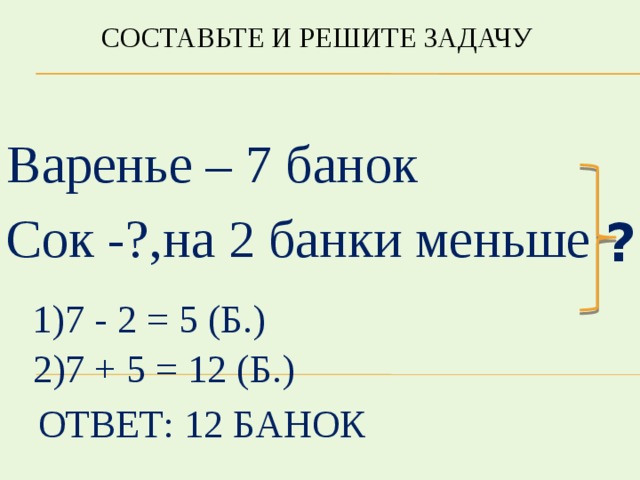 Составьте и решите задачу Варенье – 7 банок Сок -?,на 2 банки меньше ? 1)7 - 2 = 5 (б.) 2)7 + 5 = 12 (б.) Ответ: 12 банок 