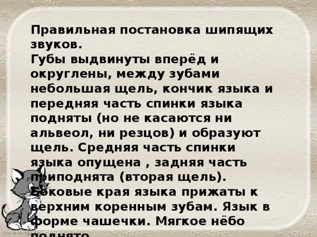 Правильная постановка шипящих звуков. Губы выдвинуты вперёд и округлены, между зубами небольшая щель, кончик языка и передняя часть спинки языка подняты (но не касаются ни альвеол, ни резцов) и образуют щель. Средняя часть спинки языка опущена , задняя часть приподнята (вторая щель). Боковые края языка прижаты к верхним коренным зубам. Язык в форме чашечки. Мягкое нёбо поднято.  