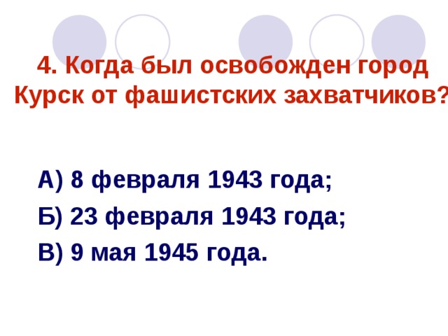4. Когда был освобожден город Курск от фашистских захватчиков? А) 8 февраля 1943 года; Б) 23 февраля 1943 года; В) 9 мая 1945 года. 