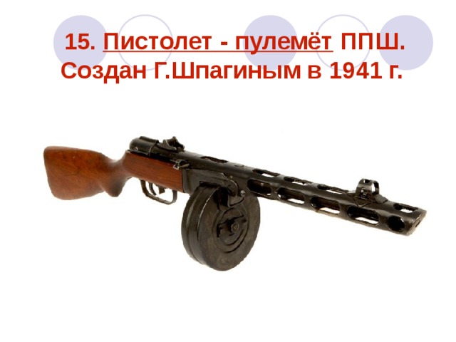 15. Пистолет - пулемёт ППШ. Создан Г.Шпагиным в 1941 г.   