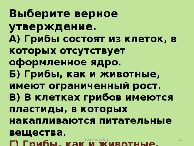 Выберите верное утверждение. А) Грибы состоят из клеток, в которых отсутствует оформленное ядро. Б) Грибы, как и животные, имеют ограниченный рост. В) В клетках грибов имеются пластиды, в которых накапливаются питательные вещества. Г) Грибы, как и животные, питаются готовыми органическими веществами . Братякова С.Б.  