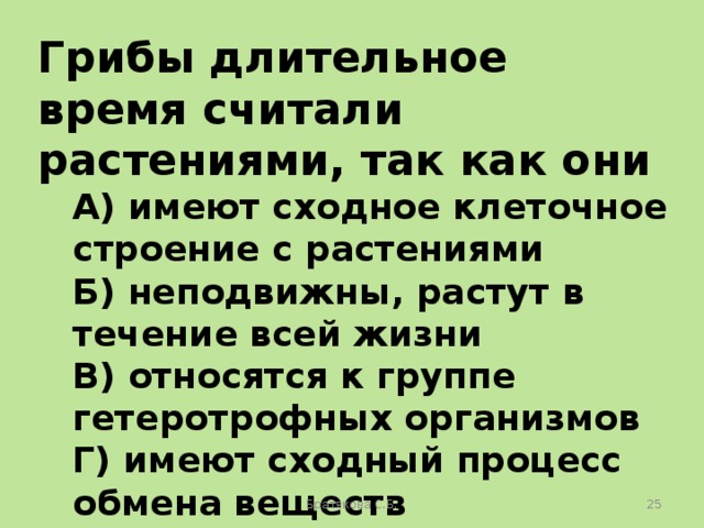 Грибы длительное время считали растениями, так как они А) имеют сходное клеточное строение с растениями Б) неподвижны, растут в течение всей жизни В) относятся к группе гетеротрофных организмов Г) имеют сходный процесс обмена веществ Братякова С.Б.  