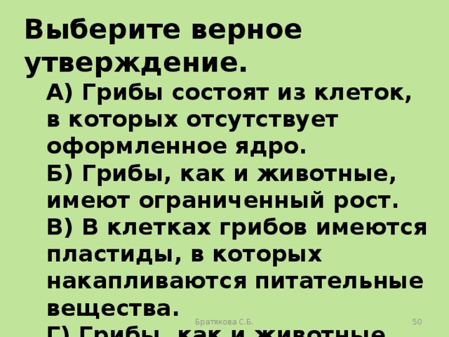 Выберите верное утверждение. А) Грибы состоят из клеток, в которых отсутствует оформленное ядро. Б) Грибы, как и животные, имеют ограниченный рост. В) В клетках грибов имеются пластиды, в которых накапливаются питательные вещества. Г) Грибы, как и животные, питаются готовыми органическими веществами. Братякова С.Б.  