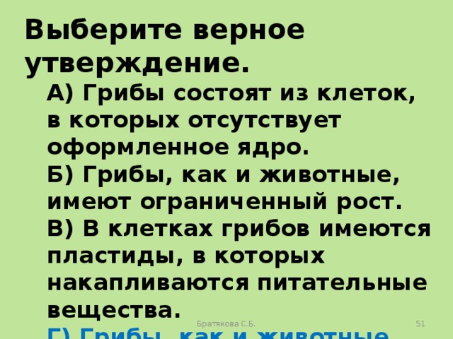 Выберите верное утверждение. А) Грибы состоят из клеток, в которых отсутствует оформленное ядро. Б) Грибы, как и животные, имеют ограниченный рост. В) В клетках грибов имеются пластиды, в которых накапливаются питательные вещества. Г) Грибы, как и животные, питаются готовыми органическими веществами. Братякова С.Б.  