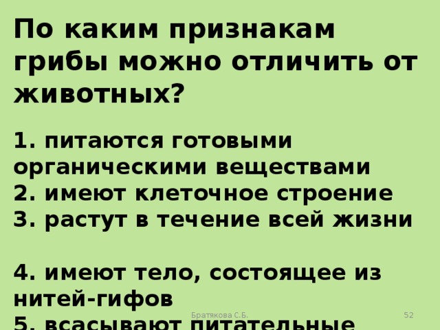 По каким признакам грибы можно отличить от животных?  1. питаются готовыми органическими веществами 2. имеют клеточное строение 3. растут в течение всей жизни 4. имеют тело, состоящее из нитей-гифов 5. всасывают питательные вещества поверхностью тела 6. имеют ограниченный рост Братякова С.Б.  