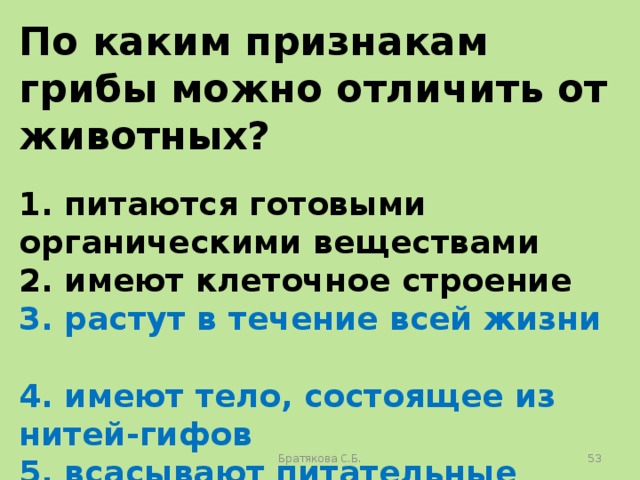 По каким признакам грибы можно отличить от животных?  1. питаются готовыми органическими веществами 2. имеют клеточное строение 3. растут в течение всей жизни 4. имеют тело, состоящее из нитей-гифов 5. всасывают питательные вещества поверхностью тела 6. имеют ограниченный рост Братякова С.Б.  