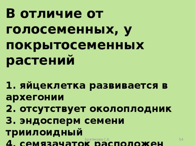 В отличие от голосеменных, у покрытосеменных растений  1. яйцеклетка развивается в архегонии 2. отсутствует околоплодник 3. эндосперм семени триилоидный 4. семязачаток расположен внутри завязи 5. оплодотворение происходит в зародышевом мешке 6. пыльцевая трубка обеспечивает доставку спермия к яйцеклетке Братякова С.Б.  