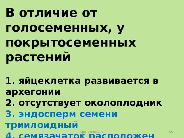 В отличие от голосеменных, у покрытосеменных растений  1. яйцеклетка развивается в архегонии 2. отсутствует околоплодник 3. эндосперм семени триилоидный 4. семязачаток расположен внутри завязи 5. оплодотворение происходит в зародышевом мешке 6. пыльцевая трубка обеспечивает доставку спермия к яйцеклетке Братякова С.Б.  