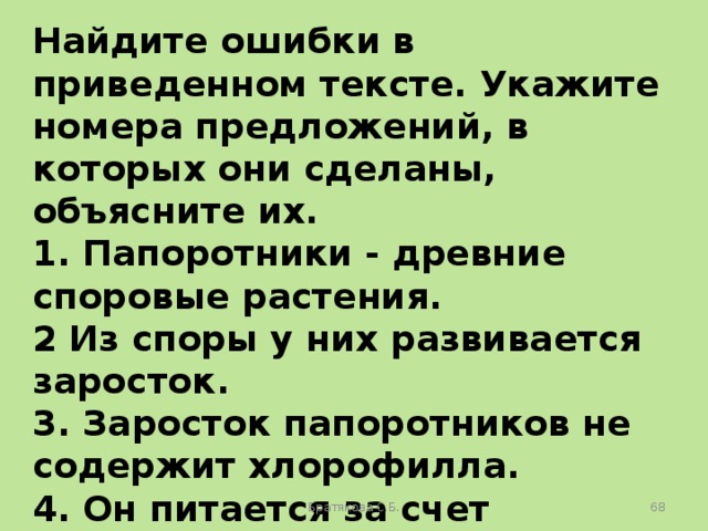 Найдите ошибки в приведенном тексте. Укажите номера предложений, в которых они сделаны, объясните их. 1. Папоротники - древние споровые растения. 2 Из споры у них развивается заросток. 3. Заросток папоротников не содержит хлорофилла. 4. Он питается за счет питательных веществ, запасенных в споре. 5. Папоротники цветут один раз в году. Братякова С.Б.  