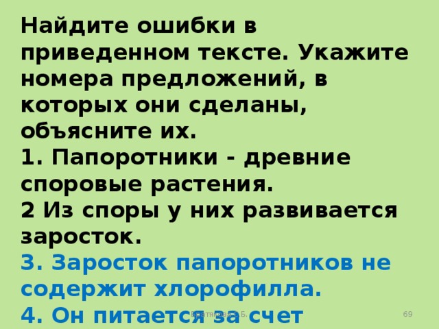 Найдите ошибки в приведенном тексте. Укажите номера предложений, в которых они сделаны, объясните их. 1. Папоротники - древние споровые растения. 2 Из споры у них развивается заросток. 3. Заросток папоротников не содержит хлорофилла. 4. Он питается за счет питательных веществ, запасенных в споре. 5. Папоротники цветут один раз в году. Братякова С.Б.  