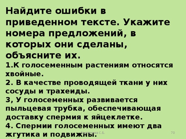 Найдите ошибки в приведенном тексте. Укажите номера предложений, в которых они сделаны, объясните их. 1.К голосеменным растениям относятся хвойные. 2. В качестве проводящей ткани у них сосуды и трахеиды. 3, У голосеменных развивается пыльцевая трубка, обеспечивающая доставку спермия к яйцеклетке. 4. Спермии голосеменных имеют два жгутика и подвижны. 5. У голосеменных семя содержит зародыш и питательную ткань для него — триплоидный эндосперм. Братякова С.Б.  