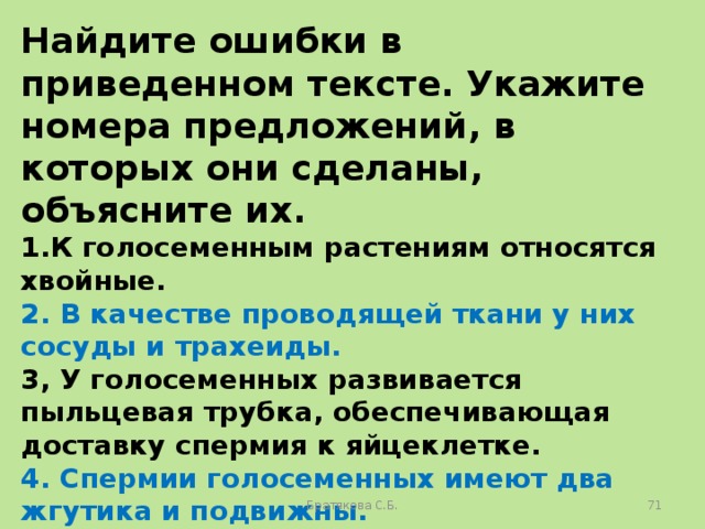 Найдите ошибки в приведенном тексте. Укажите номера предложений, в которых они сделаны, объясните их. 1.К голосеменным растениям относятся хвойные. 2. В качестве проводящей ткани у них сосуды и трахеиды. 3, У голосеменных развивается пыльцевая трубка, обеспечивающая доставку спермия к яйцеклетке. 4. Спермии голосеменных имеют два жгутика и подвижны. 5. У голосеменных семя содержит зародыш и питательную ткань для него — триплоидный эндосперм. Братякова С.Б.  