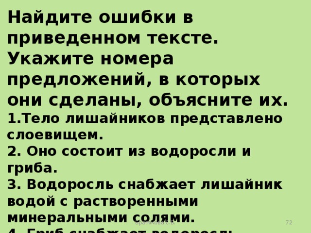 Найдите ошибки в приведенном тексте. Укажите номера предложений, в которых они сделаны, объясните их. 1.Тело лишайников представлено слоевищем. 2. Оно состоит из водоросли и гриба. 3. Водоросль снабжает лишайник водой с растворенными минеральными солями. 4. Гриб снабжает водоросль органическими веществами. 5. Гриб, входящий в состав лишайника, может встречаться в свободноживущем виде. Братякова С.Б.  