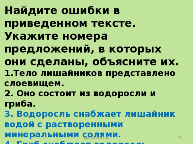 Найдите ошибки в приведенном тексте. Укажите номера предложений, в которых они сделаны, объясните их. 1.Тело лишайников представлено слоевищем. 2. Оно состоит из водоросли и гриба. 3. Водоросль снабжает лишайник водой с растворенными минеральными солями. 4. Гриб снабжает водоросль органическими веществами. 5. Гриб, входящий в состав лишайника, может встречаться в свободноживущем виде. Братякова С.Б.  