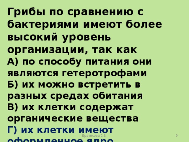 Грибы по сравнению с бактериями имеют более высокий уровень организации, так как А) по способу питания они являются гетеротрофами Б) их можно встретить в разных средах обитания В) их клетки содержат органические вещества Г) их клетки имеют оформленное ядро Братякова С.Б.  