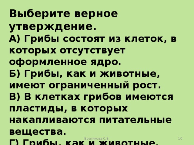 Выберите верное утверждение. А) Грибы состоят из клеток, в которых отсутствует оформленное ядро. Б) Грибы, как и животные, имеют ограниченный рост. В) В клетках грибов имеются пластиды, в которых накапливаются питательные вещества. Г) Грибы, как и животные, питаются готовыми органическими веществами. Братякова С.Б.  