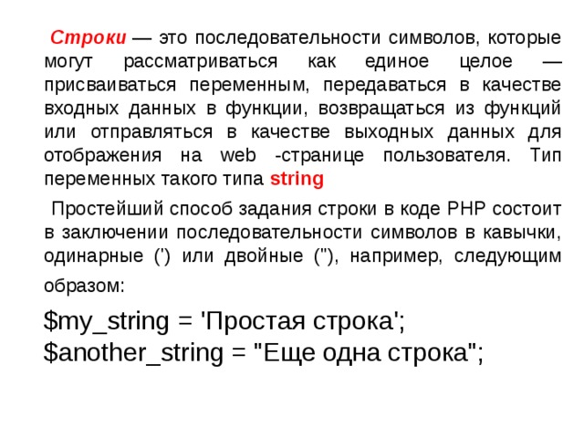   Строки  — это последовательности символов, которые могут рассматриваться как единое целое — присваиваться переменным, передаваться в качестве входных данных в функции, возвращаться из функций или отправляться в качестве выходных данных для отображения на web -странице пользователя. Тип переменных такого типа string  Простейший способ задания строки в коде PHP состоит в заключении последовательности символов в кавычки, одинарные (') или двойные (