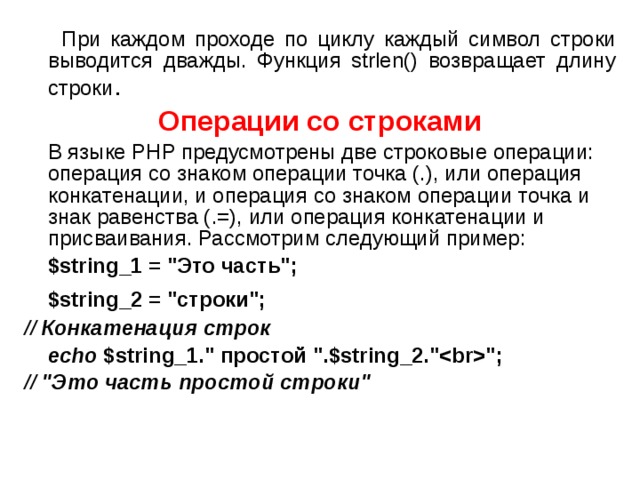  При каждом проходе по циклу каждый символ строки выводится дважды. Функция strlen() возвращает длину строки . Операции со строками  В языке PHP предусмотрены две строковые операции: операция со знаком операции точка (.), или операция конкатенации, и операция со знаком операции точка и знак равенства (.=), или операция конкатенации и присваивания. Рассмотрим следующий пример:  $string_1 = 