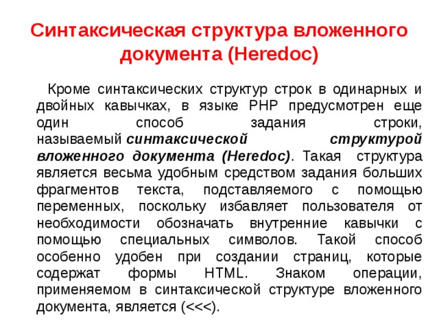 Синтаксическая структура вложенного документа (Heredoc)  Кроме синтаксических структур строк в одинарных и двойных кавычках, в языке PHP предусмотрен еще один способ задания строки, называемый  синтаксической структурой вложенного документа (Heredoc) . Такая структура является весьма удобным средством задания больших фрагментов текста, подставляемого с помощью переменных, поскольку избавляет пользователя от необходимости обозначать внутренние кавычки с помощью специальных символов. Такой способ особенно удобен при создании страниц, которые содержат формы HTML. Знаком операции, применяемом в синтаксической структуре вложенного документа, является (