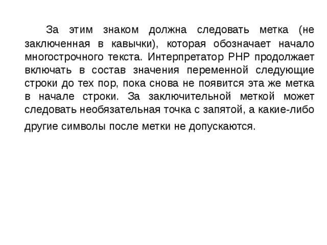 За этим знаком должна следовать метка (не заключенная в кавычки), которая обозначает начало многострочного текста. Интерпретатор PHP продолжает включать в состав значения переменной следующие строки до тех пор, пока снова не появится эта же метка в начале строки. За заключительной меткой может следовать необязательная точка с запятой, а какие-либо другие символы после метки не допускаются. 