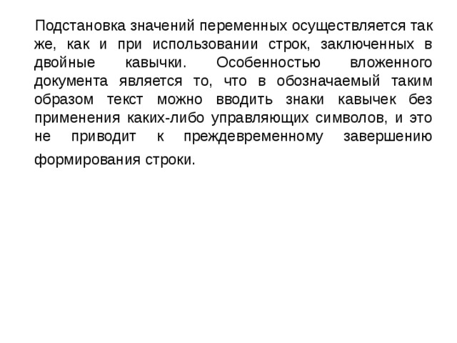  Подстановка значений переменных осуществляется так же, как и при использовании строк, заключенных в двойные кавычки. Особенностью вложенного документа является то, что в обозначаемый таким образом текст можно вводить знаки кавычек без применения каких-либо управляющих символов, и это не приводит к преждевременному завершению формирования строки. 