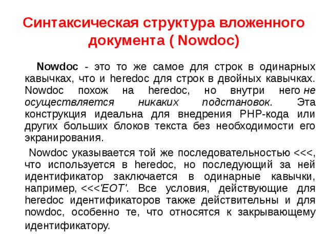 Синтаксическая структура вложенного документа ( Nowdoc)  Nowdoc - это то же самое для строк в одинарных кавычках, что и heredoc для строк в двойных кавычках. Nowdoc похож на heredoc, но внутри него  не осуществляется никаких подстановок . Эта конструкция идеальна для внедрения PHP-кода или других больших блоков текста без необходимости его экранирования.   Nowdoc указывается той же последовательностью   , что используется в heredoc, но последующий за ней идентификатор заключается в одинарные кавычки, например,   . Все условия, действующие для heredoc идентификаторов также действительны и для nowdoc, особенно те, что относятся к закрывающему идентификатору.  