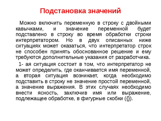 Подстановка значений  Можно включить переменную в строку с двойными кавычками, и значение переменной будет подставлено в строку во время обработки строки интерпретатором. Но в двух описанных ниже ситуациях может оказаться, что интерпретатор строк не способен принять обоснованное решение и ему требуются дополнительные указания от разработчика.  1- ая ситуация состоит в том, что интерпретатор не может определить, где оканчивается имя переменной, а вторая ситуация возникает, когда необходимо подставить в строку не значение простой переменной, а значение выражения. В этих случаях необходимо внести ясность, заключив имя или выражение, подлежащее обработке, в фигурные скобки ({}). 