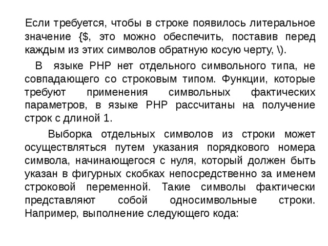  Если требуется, чтобы в строке появилось литеральное значение {$, это можно обеспечить, поставив перед каждым из этих символов обратную косую черту, \).  В языке PHP нет отдельного символьного типа, не совпадающего со строковым типом. Функции, которые требуют применения символьных фактических параметров, в языке PHP рассчитаны на получение строк с длиной 1.  Выборка отдельных символов из строки может осуществляться путем указания порядкового номера символа, начинающегося с нуля, который должен быть указан в фигурных скобках непосредственно за именем строковой переменной. Такие символы фактически представляют собой односимвольные строки. Например, выполнение следующего кода: 
