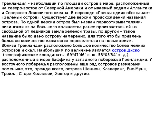 Гренландия – наибольший по площади остров в мире, расположенный на северо-восток от Северной Америки и омываемый водами Атлантики и Северного Ледовитого океана. В переводе «Гренландия» обозначает «Зеленый остров». Существует две версии происхождения названия острова. По одной версии остров был назван первооткрывателями-викингами из-за большого количества ранее произраставшей на свободной от ледников земле зеленой травы, по другой – такое название было дано острову намеренно, для того что бы привлечь большое количество желающих переселиться на новые земли. Вблизи Гренландии расположено большое количество более мелких островов и скал. Наибольшим по величине является  остров Диско  (географические координаты: 69°47′46″ с. ш. 53°05′54″ з. д.), расположенный в море Баффина у западного побережья Гренландии. У восточного побережья расположены еще ряд островов размерами поменьше, это, прежде всего, острова Шеннон, Клаверинг, Енс-Мунк, Трейлл, Сторе-Коллевей, Ховгор и другие. 